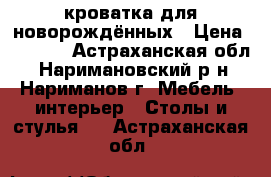 кроватка для новорождённых › Цена ­ 5 000 - Астраханская обл., Наримановский р-н, Нариманов г. Мебель, интерьер » Столы и стулья   . Астраханская обл.